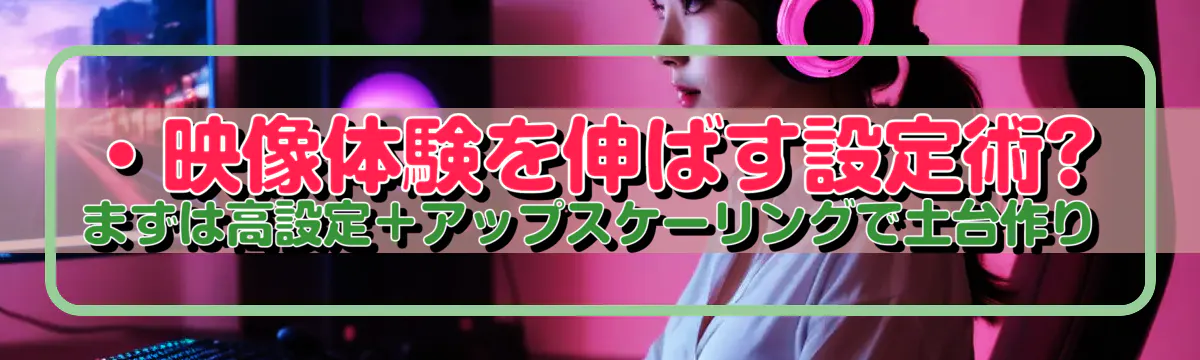 ・映像体験を伸ばす設定術?まずは高設定+アップスケーリングで土台作り