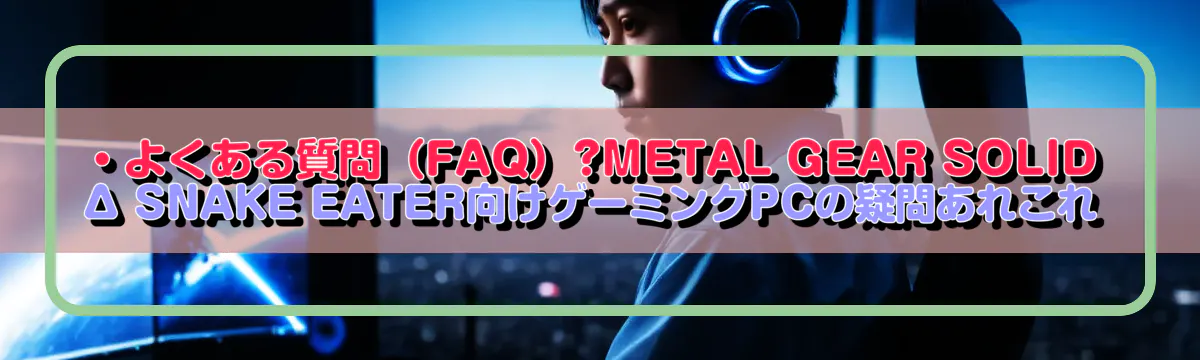 ・よくある質問(FAQ)?METAL GEAR SOLID Δ SNAKE EATER向けゲーミングPCの疑問あれこれ