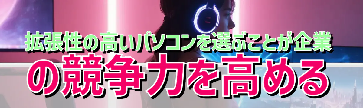 拡張性の高いパソコンを選ぶことが企業の競争力を高める